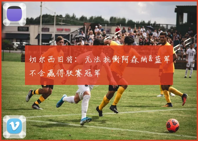 切尔西旧将：无法抗衡阿森纳&蓝军不会赢得联赛冠军