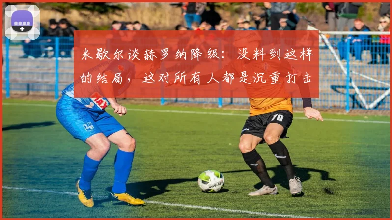 米歇尔谈赫罗纳降级：没料到这样的结局，这对所有人都是沉重打击